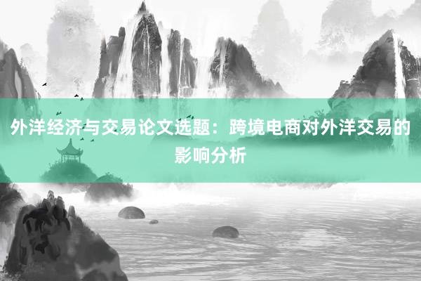 外洋经济与交易论文选题：跨境电商对外洋交易的影响分析